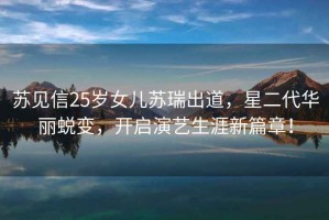 蘇見信25歲女兒蘇瑞出道，星二代華麗蛻變，開啟演藝生涯新篇章！
