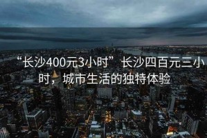 “長沙400元3小時”長沙四百元三小時，城市生活的獨特體驗