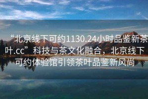 “北京線下可約1130.24小時品鑒新茶葉.cc”科技與茶文化融合，北京線下可約體驗館引領茶葉品鑒新風尚