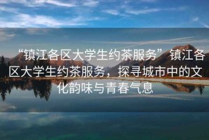 “鎮江各區大學生約茶服務”鎮江各區大學生約茶服務，探尋城市中的文化韻味與青春氣息