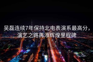 吳磊連續(xù)7年保持北電表演系最高分，演藝之路再添輝煌里程碑