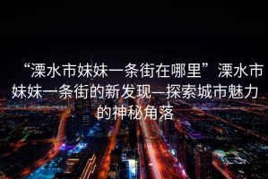 “溧水市妹妹一條街在哪里”溧水市妹妹一條街的新發現—探索城市魅力的神秘角落