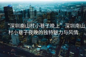 “深圳南山村小巷子晚上”深圳南山村小巷子夜晚的獨特魅力與風情