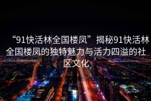 “91快活林全國樓鳳”揭秘91快活林全國樓鳳的獨特魅力與活力四溢的社區文化