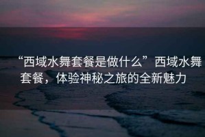 “西域水舞套餐是做什么”西域水舞套餐，體驗神秘之旅的全新魅力