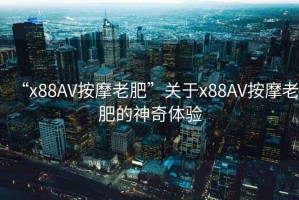 “x88AV按摩老肥”關于x88AV按摩老肥的神奇體驗
