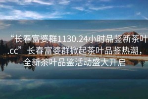 “長春富婆群1130.24小時(shí)品鑒新茶葉.cc”長春富婆群掀起茶葉品鑒熱潮，全新茶葉品鑒活動(dòng)盛大開啟