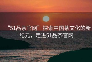 “51品茶官網”探索中國茶文化的新紀元，走進51品茶官網