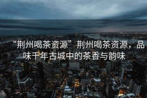 “荊州喝茶資源”荊州喝茶資源，品味千年古城中的茶香與韻味