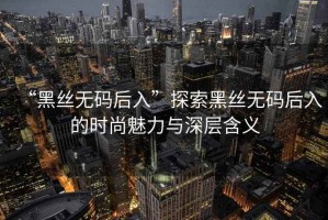 “黑絲無碼后入”探索黑絲無碼后入的時尚魅力與深層含義