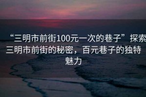 “三明市前街100元一次的巷子”探索三明市前街的秘密，百元巷子的獨特魅力