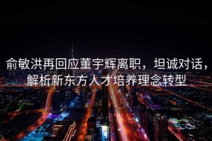 俞敏洪再回應董宇輝離職，坦誠對話，解析新東方人才培養理念轉型