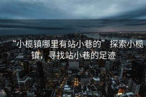 “小欖鎮哪里有站小巷的”探索小欖鎮，尋找站小巷的足跡
