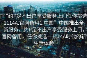 “約P足不出戶享受服務(wù)上門任你挑選1114A.官網(wǎng)備用1.中國(guó)”中國(guó)推出全新服務(wù)，約P足不出戶享受服務(wù)上門，官網(wǎng)備用，任你挑選—1114A時(shí)代的新生活體驗(yàn)