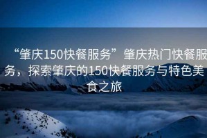 “肇慶150快餐服務”肇慶熱門快餐服務，探索肇慶的150快餐服務與特色美食之旅