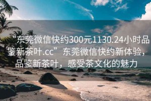 “東莞微信快約300元1130.24小時品鑒新茶葉.cc”東莞微信快約新體驗，品鑒新茶葉，感受茶文化的魅力