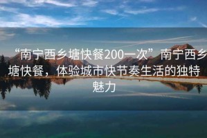 “南寧西鄉(xiāng)塘快餐200一次”南寧西鄉(xiāng)塘快餐，體驗城市快節(jié)奏生活的獨特魅力