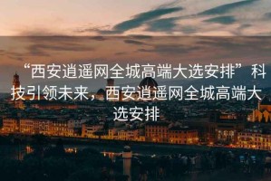 “西安逍遙網全城高端大選安排”科技引領未來，西安逍遙網全城高端大選安排