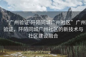 “廣州驗證-阡陌同城廣州社區(qū)”廣州驗證，阡陌同城廣州社區(qū)的新技術(shù)與社區(qū)建設(shè)融合