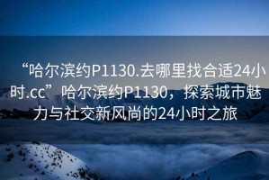 “哈爾濱約P1130.去哪里找合適24小時.cc”哈爾濱約P1130，探索城市魅力與社交新風尚的24小時之旅