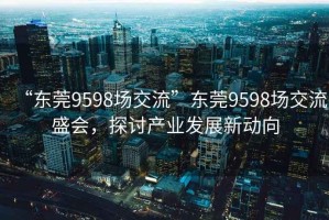 “東莞9598場交流”東莞9598場交流盛會，探討產業發展新動向