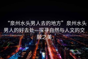 “泉州水頭男人去的地方”泉州水頭男人的好去處—探尋自然與人文的交融之美