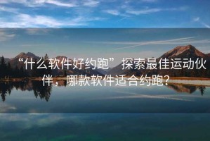 “什么軟件好約跑”探索最佳運動伙伴，哪款軟件適合約跑？