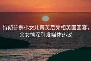特朗普攜小女兒蒂芙尼亮相英國國宴，父女情深引發(fā)媒體熱議