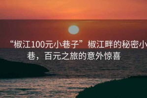 “椒江100元小巷子”椒江畔的秘密小巷，百元之旅的意外驚喜