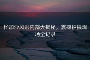 樺加沙風(fēng)眼內(nèi)部大揭秘，震撼拍攝現(xiàn)場(chǎng)全記錄