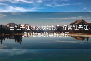 “去牡丹江怎么找姑娘”探索牡丹江，遇見姑娘的美好途徑