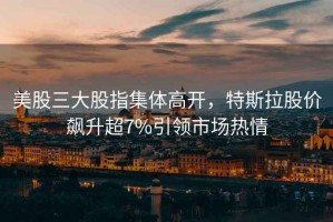 美股三大股指集體高開，特斯拉股價飆升超7%引領市場熱情