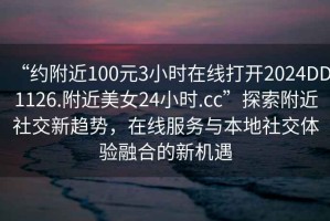 “約附近100元3小時(shí)在線打開2024DD1126.附近美女24小時(shí).cc”探索附近社交新趨勢(shì)，在線服務(wù)與本地社交體驗(yàn)融合的新機(jī)遇
