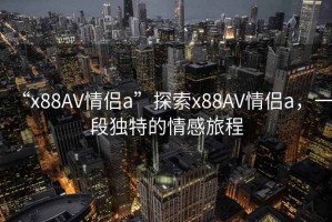 “x88AV情侶a”探索x88AV情侶a，一段獨特的情感旅程