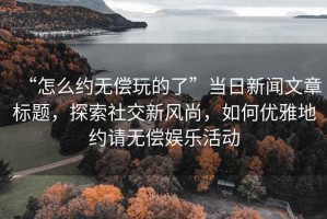 “怎么約無償玩的了”當日新聞文章標題，探索社交新風尚，如何優(yōu)雅地約請無償娛樂活動