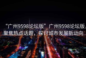 “廣州9598論壇版”廣州9598論壇版，聚焦熱點話題，探討城市發展新動向