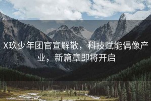 X玖少年團(tuán)官宣解散，科技賦能偶像產(chǎn)業(yè)，新篇章即將開啟