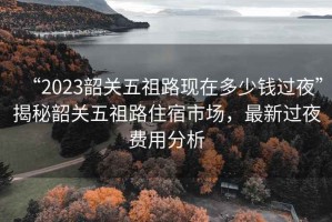 “2023韶關五祖路現在多少錢過夜”揭秘韶關五祖路住宿市場，最新過夜費用分析