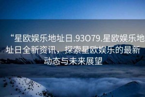 “星歐娛樂地址日.93O79.星歐娛樂地址日全新資訊，探索星歐娛樂的最新動態(tài)與未來展望