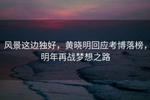 風(fēng)景這邊獨(dú)好，黃曉明回應(yīng)考博落榜，明年再戰(zhàn)夢(mèng)想之路