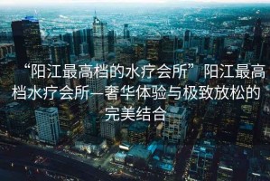 “陽江最高檔的水療會(huì)所”陽江最高檔水療會(huì)所—奢華體驗(yàn)與極致放松的完美結(jié)合