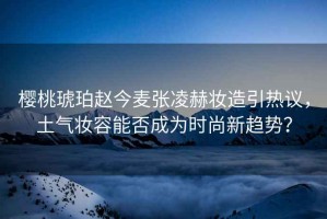 櫻桃琥珀趙今麥張凌赫妝造引熱議，土氣妝容能否成為時尚新趨勢？