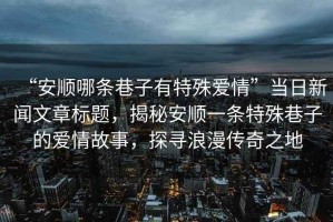 “安順哪條巷子有特殊愛情”當日新聞文章標題，揭秘安順一條特殊巷子的愛情故事，探尋浪漫傳奇之地