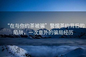 “在與你約茶被騙”警惕茶約背后的陷阱，一次意外的騙局經(jīng)歷