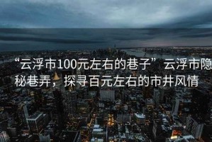 “云浮市100元左右的巷子”云浮市隱秘巷弄，探尋百元左右的市井風(fēng)情