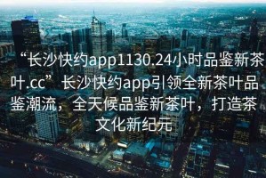 “長沙快約app1130.24小時品鑒新茶葉.cc”長沙快約app引領全新茶葉品鑒潮流，全天候品鑒新茶葉，打造茶文化新紀元