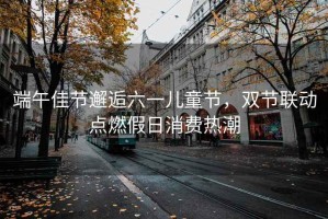 端午佳節(jié)邂逅六一兒童節(jié)，雙節(jié)聯(lián)動(dòng)點(diǎn)燃假日消費(fèi)熱潮
