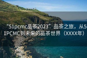“51pcmc品茶2023”品茶之旅，從51PCMC到未來的品茶世界（XXXX年）