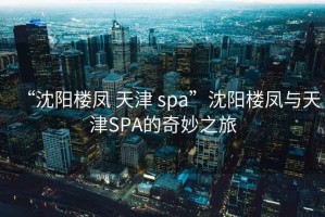 “沈陽樓鳳 天津 spa”沈陽樓鳳與天津SPA的奇妙之旅