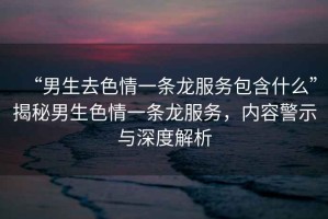 “男生去色情一條龍服務包含什么”揭秘男生色情一條龍服務，內(nèi)容警示與深度解析